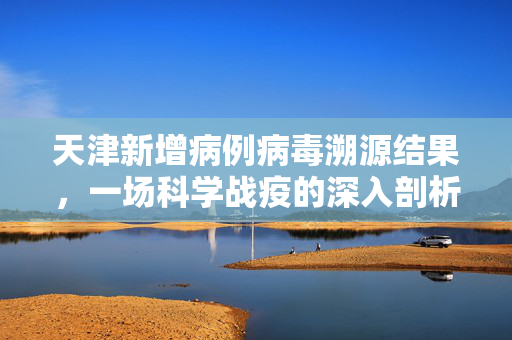 天津新增病例病毒溯源结果，一场科学战疫的深入剖析