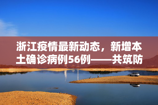 浙江疫情最新动态，新增本土确诊病例56例——共筑防疫屏障，守护绿水青山