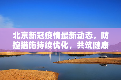 北京新冠疫情最新动态，防控措施持续优化，共筑健康防线