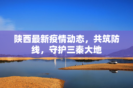 陕西最新疫情动态，共筑防线，守护三秦大地