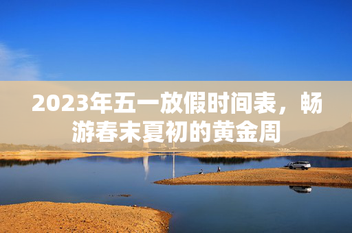 2023年五一放假时间表，畅游春末夏初的黄金周