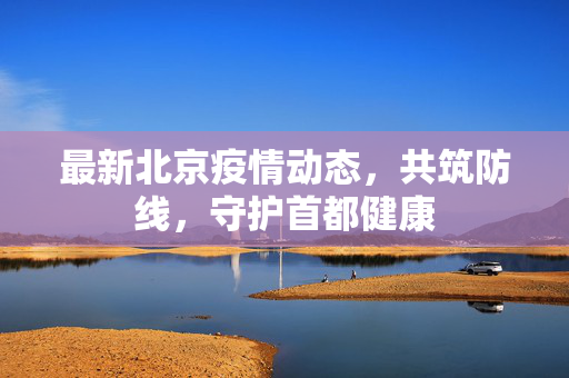 最新北京疫情动态，共筑防线，守护首都健康