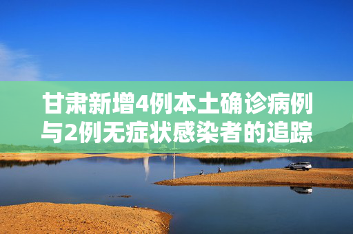 甘肃新增4例本土确诊病例与2例无症状感染者的追踪与防控