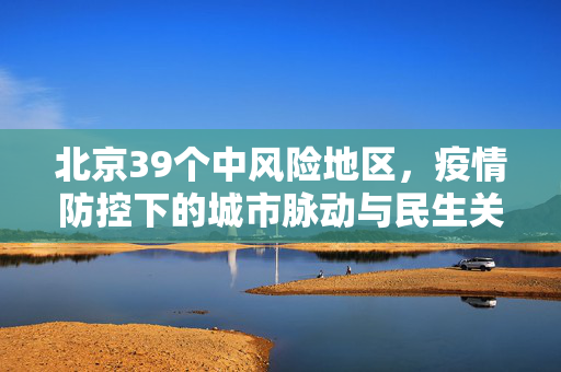北京39个中风险地区，疫情防控下的城市脉动与民生关怀