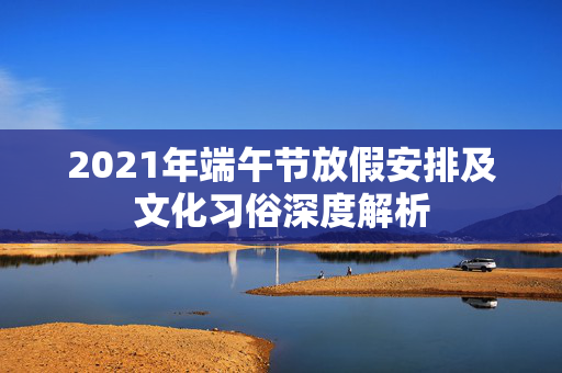 2021年端午节放假安排及文化习俗深度解析