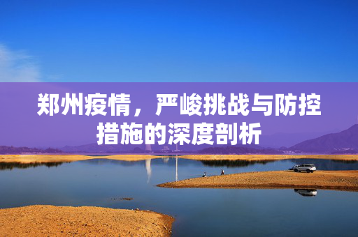 郑州疫情，严峻挑战与防控措施的深度剖析