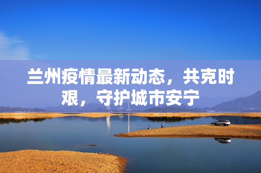 兰州疫情最新动态，共克时艰，守护城市安宁