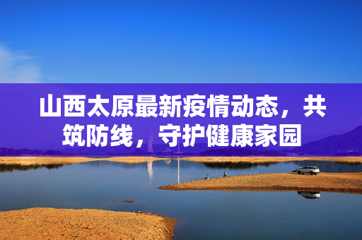 山西太原最新疫情动态，共筑防线，守护健康家园