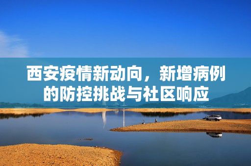 西安疫情新动向，新增病例的防控挑战与社区响应