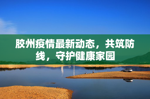 胶州疫情最新动态，共筑防线，守护健康家园
