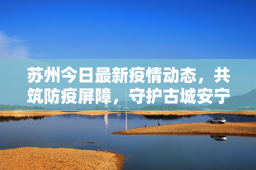 苏州今日最新疫情动态，共筑防疫屏障，守护古城安宁