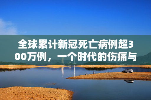 全球累计新冠死亡病例超300万例，一个时代的伤痛与反思