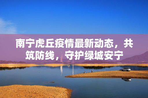 南宁虎丘疫情最新动态，共筑防线，守护绿城安宁