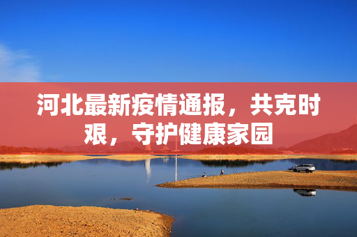 河北最新疫情通报，共克时艰，守护健康家园