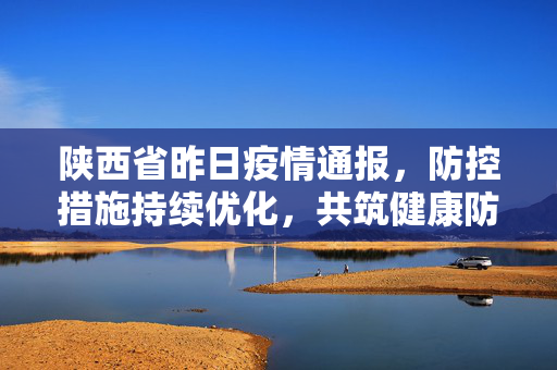 陕西省昨日疫情通报，防控措施持续优化，共筑健康防线