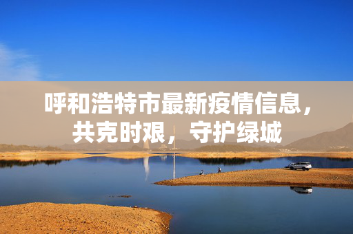 呼和浩特市最新疫情信息，共克时艰，守护绿城