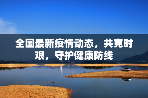 全国最新疫情动态，共克时艰，守护健康防线