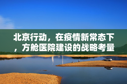 北京行动，在疫情新常态下，方舱医院建设的战略考量与人文关怀