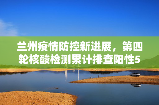 兰州疫情防控新进展，第四轮核酸检测累计排查阳性5例