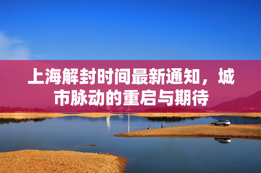 上海解封时间最新通知，城市脉动的重启与期待