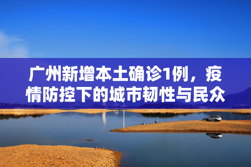 广州新增本土确诊1例，疫情防控下的城市韧性与民众响应