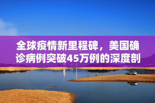 全球疫情新里程碑，美国确诊病例突破45万例的深度剖析与反思
