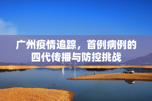 广州疫情追踪，首例病例的四代传播与防控挑战
