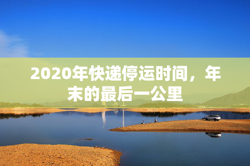 2020年快递停运时间，年末的最后一公里