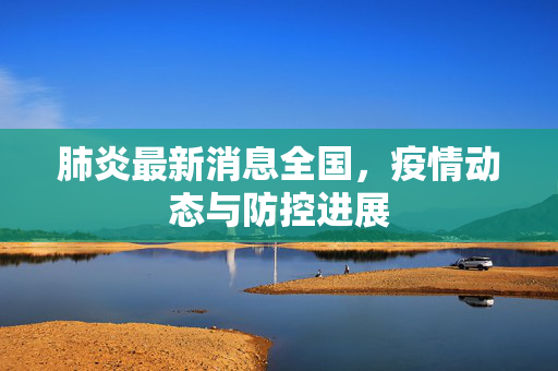肺炎最新消息全国，疫情动态与防控进展