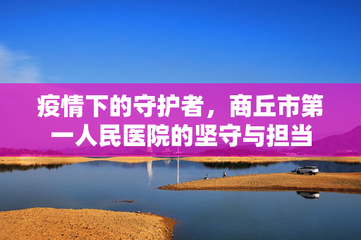疫情下的守护者，商丘市第一人民医院的坚守与担当