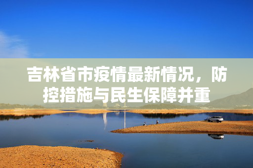 吉林省市疫情最新情况，防控措施与民生保障并重