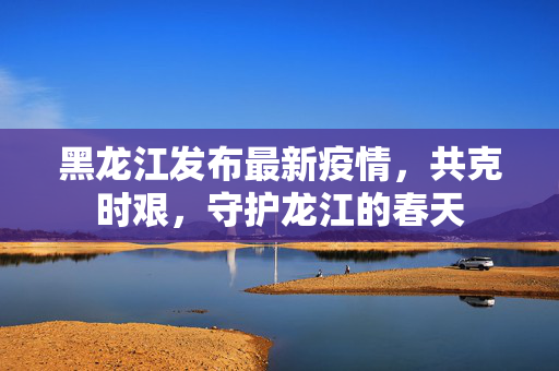 黑龙江发布最新疫情，共克时艰，守护龙江的春天