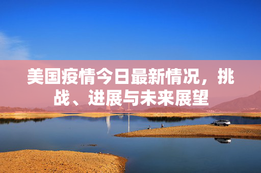 美国疫情今日最新情况，挑战、进展与未来展望