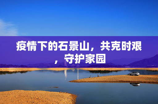 疫情下的石景山，共克时艰，守护家园