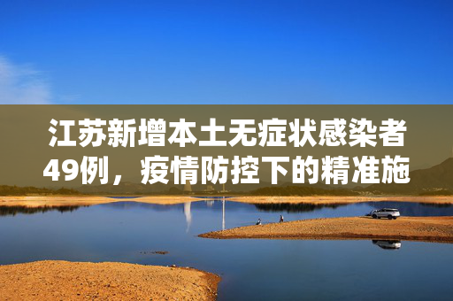 江苏新增本土无症状感染者49例，疫情防控下的精准施策与公众响应