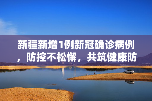 新疆新增1例新冠确诊病例，防控不松懈，共筑健康防线