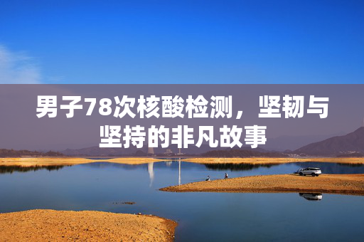 男子78次核酸检测，坚韧与坚持的非凡故事