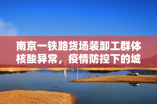 南京一铁路货场装卸工群体核酸异常，疫情防控下的城市微尘与大考