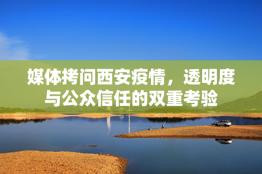 媒体拷问西安疫情，透明度与公众信任的双重考验