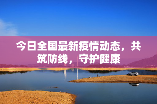 今日全国最新疫情动态，共筑防线，守护健康