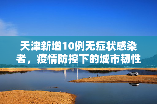 天津新增10例无症状感染者，疫情防控下的城市韧性与民众响应