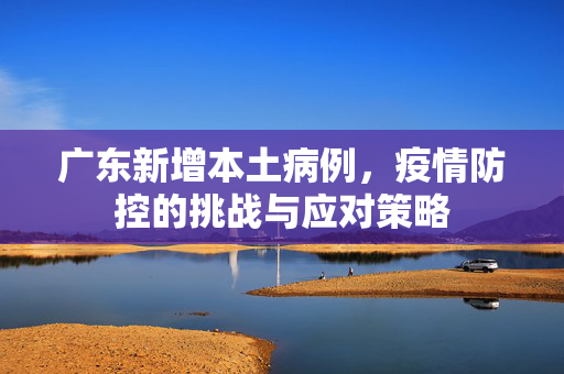 广东新增本土病例，疫情防控的挑战与应对策略