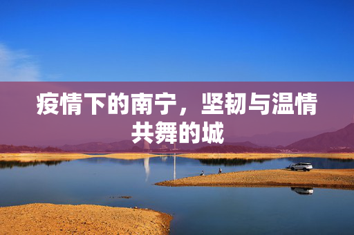 疫情下的南宁，坚韧与温情共舞的城