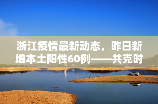 浙江疫情最新动态，昨日新增本土阳性60例——共克时艰，守护绿水青山的健康防线