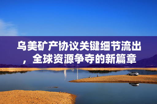 乌美矿产协议关键细节流出，全球资源争夺的新篇章