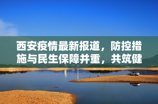 西安疫情最新报道，防控措施与民生保障并重，共筑健康防线