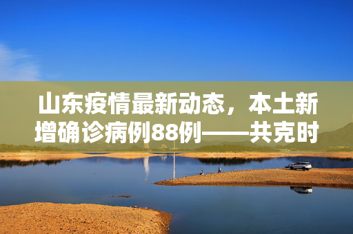 山东疫情最新动态，本土新增确诊病例88例——共克时艰，守护健康家园