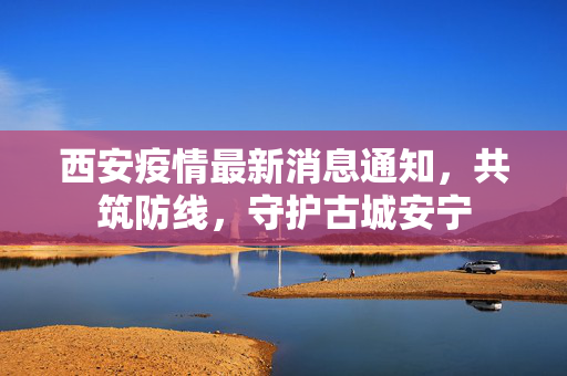 西安疫情最新消息通知，共筑防线，守护古城安宁