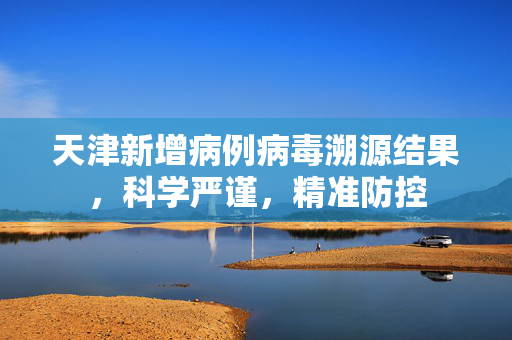 天津新增病例病毒溯源结果，科学严谨，精准防控