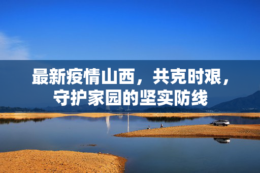 最新疫情山西，共克时艰，守护家园的坚实防线